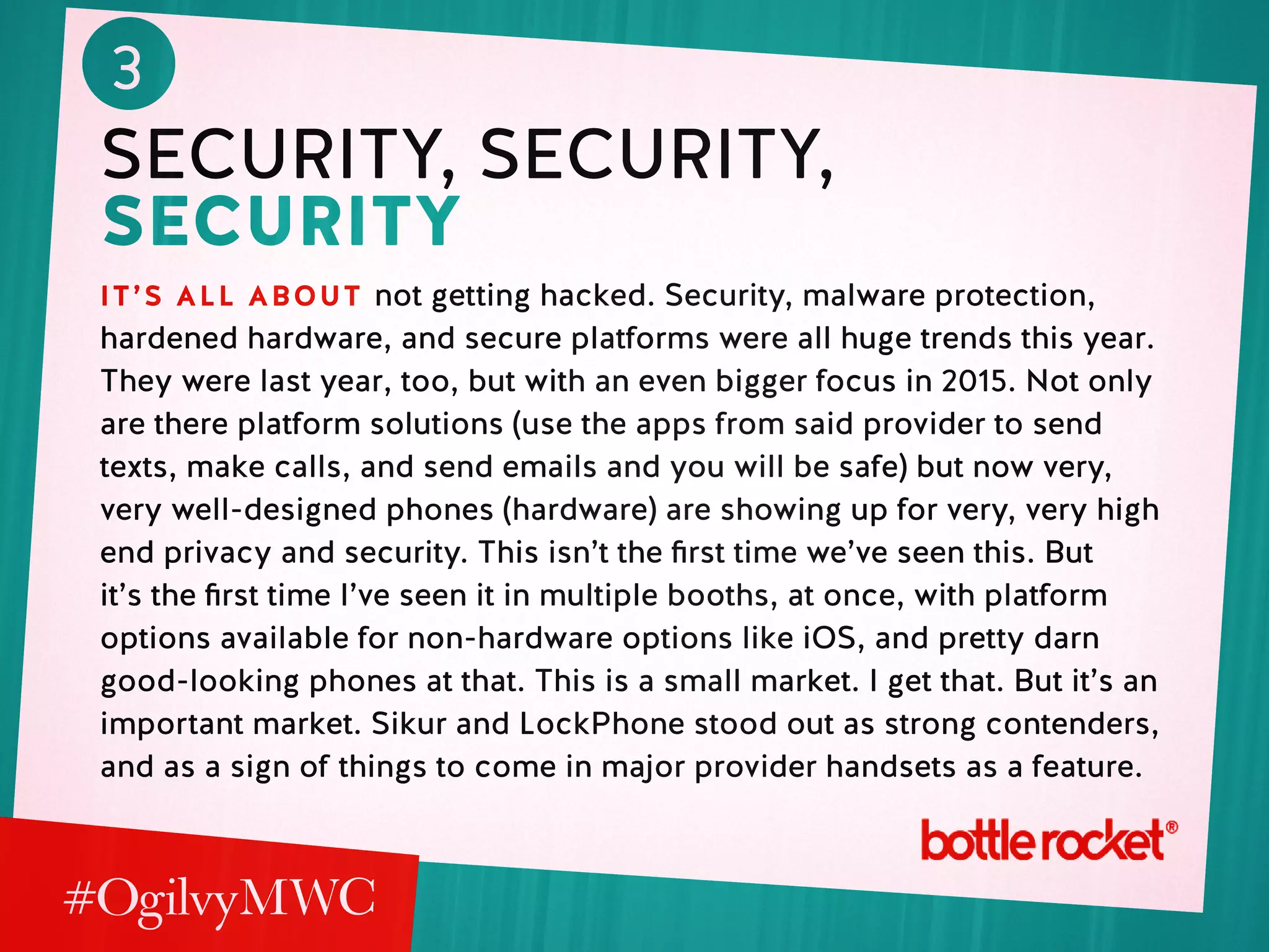 3
security, security,
security
it’s all about not getting hacked. Security, malware protection,
hardened hardware, and secure platforms were all huge trends this year.
They were last year, too, but with an even bigger focus in 2015. Not only
are there platform solutions (use the apps from said provider to send
texts, make calls, and send emails and you will be safe) but now very,
very well-designed phones (hardware) are showing up for very, very high
end privacy and security. This isn’t the first time we’ve seen this. But
it’s the first time I’ve seen it in multiple booths, at once, with platform
options available for non-hardware options like iOS, and pretty darn
good-looking phones at that. This is a small market. I get that. But it’s an
important market. Sikur and LockPhone stood out as strong contenders,
and as a sign of things to come in major provider handsets as a feature.
 