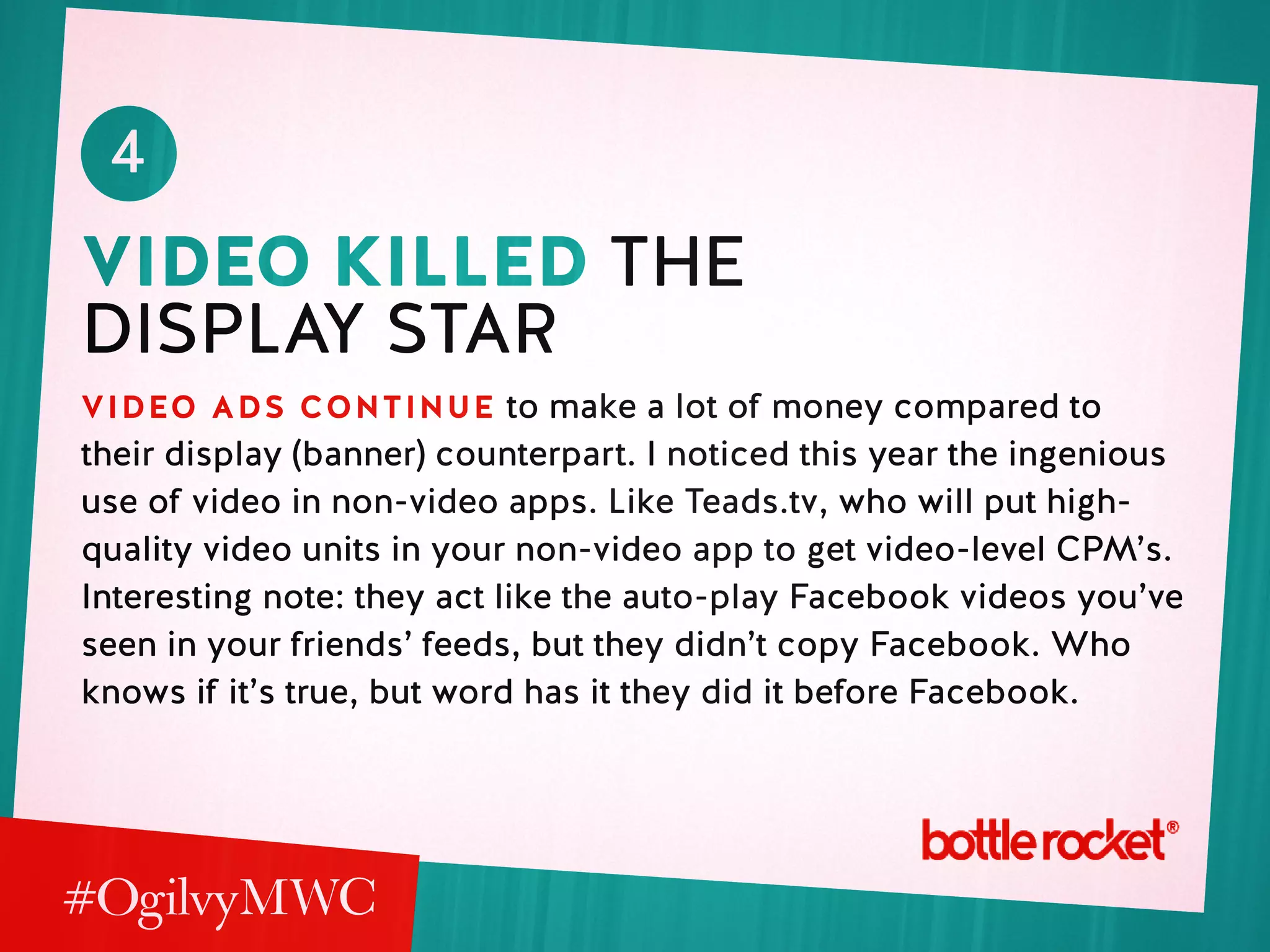 4
video killed the
display star
video ads continue to make a lot of money compared to
their display (banner) counterpart. I noticed this year the ingenious
use of video in non-video apps. Like Teads.tv, who will put high-
quality video units in your non-video app to get video-level CPM’s.
Interesting note: they act like the auto-play Facebook videos you’ve
seen in your friends’ feeds, but they didn’t copy Facebook. Who
knows if it’s true, but word has it they did it before Facebook.
 