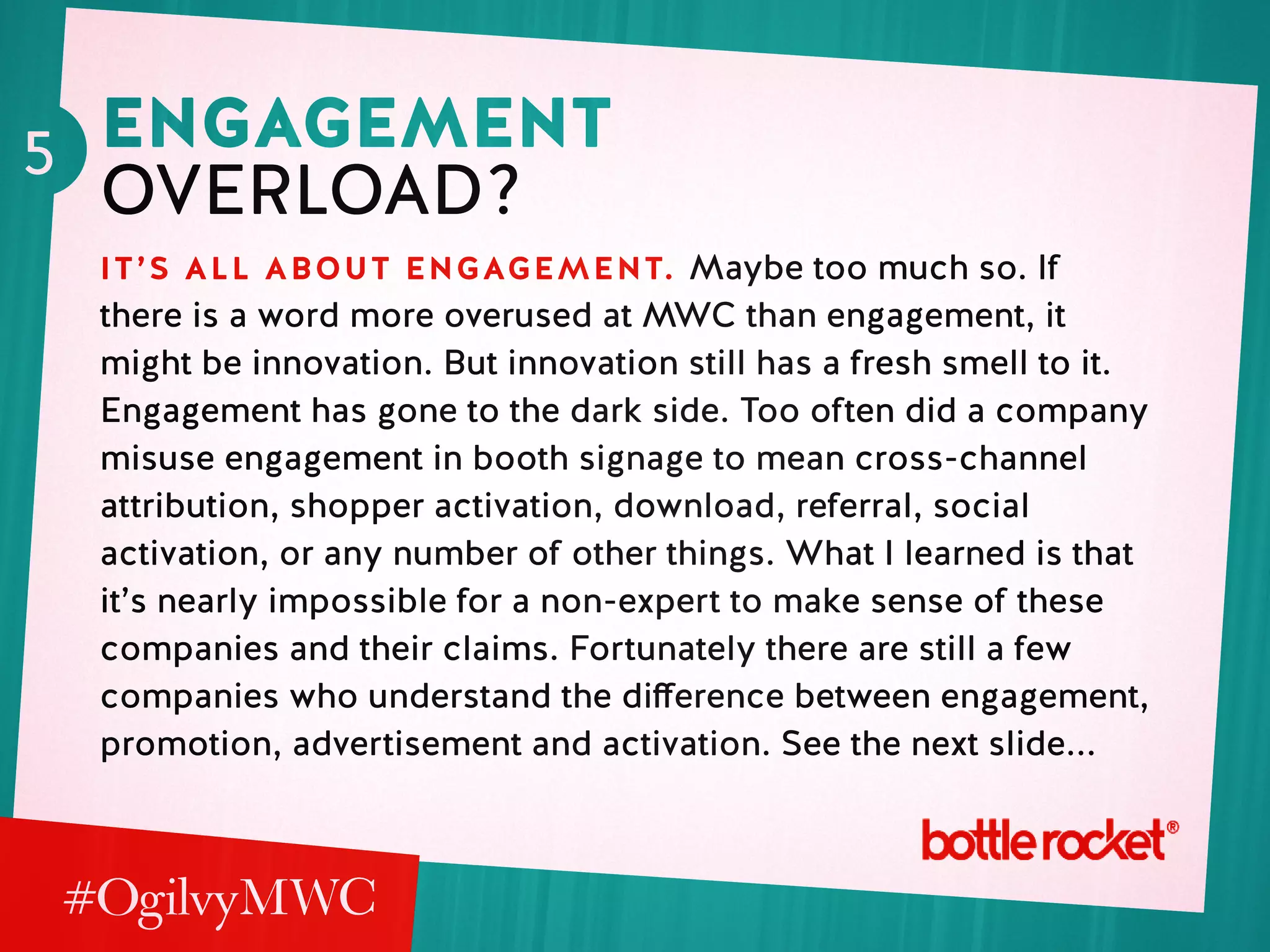 5 engagement
overload?
it’s all about engagement. Maybe too much so. If
there is a word more overused at MWC than engagement, it
might be innovation. But innovation still has a fresh smell to it.
Engagement has gone to the dark side. Too often did a company
misuse engagement in booth signage to mean cross-channel
attribution, shopper activation, download, referral, social
activation, or any number of other things. What I learned is that
it’s nearly impossible for a non-expert to make sense of these
companies and their claims. Fortunately there are still a few
companies who understand the difference between engagement,
promotion, advertisement and activation. See the next slide...
 