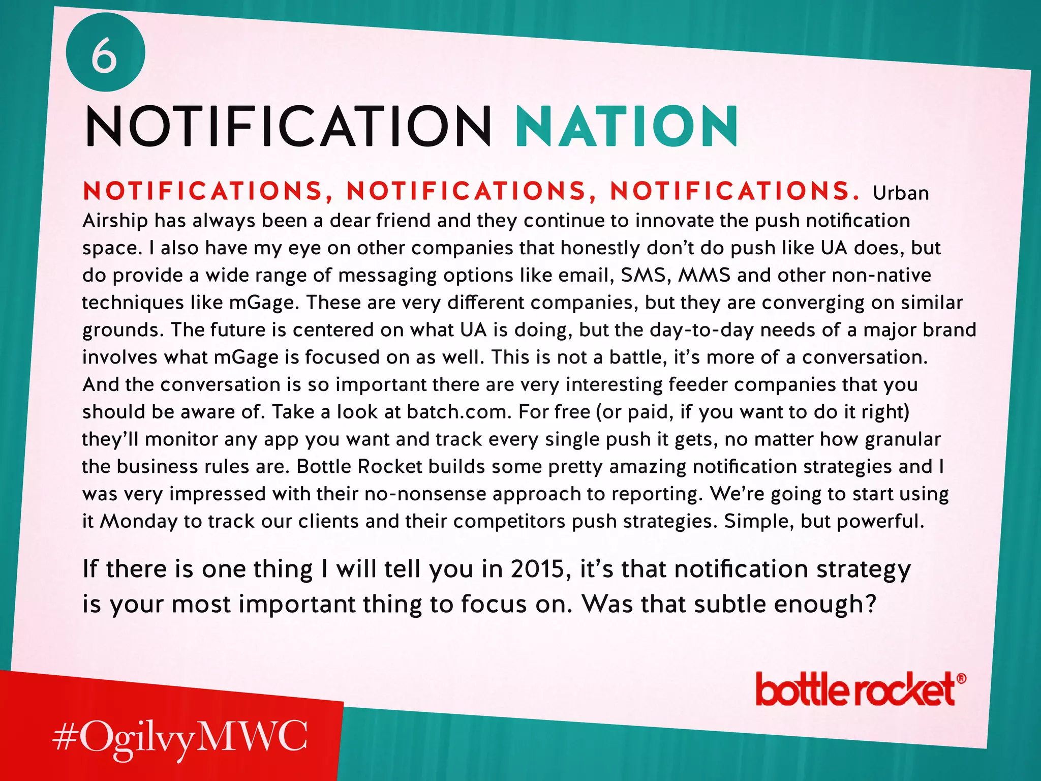 6
notification nation
NOTIFICATIONS, NOTIFICATIONS, NOTIFICATIONS. Urban
Airship has always been a dear friend and they continue to innovate the push notification
space. I also have my eye on other companies that honestly don’t do push like UA does, but
do provide a wide range of messaging options like email, SMS, MMS and other non-native
techniques like mGage. These are very different companies, but they are converging on similar
grounds. The future is centered on what UA is doing, but the day-to-day needs of a major brand
involves what mGage is focused on as well. This is not a battle, it’s more of a conversation.
And the conversation is so important there are very interesting feeder companies that you
should be aware of. Take a look at batch.com. For free (or paid, if you want to do it right)
they’ll monitor any app you want and track every single push it gets, no matter how granular
the business rules are. Bottle Rocket builds some pretty amazing notification strategies and I
was very impressed with their no-nonsense approach to reporting. We’re going to start using
it Monday to track our clients and their competitors push strategies. Simple, but powerful.
If there is one thing I will tell you in 2015, it’s that notification strategy
is your most important thing to focus on. Was that subtle enough?
 