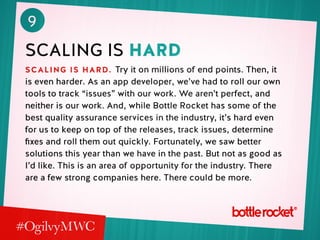 9
scaling is hard
scaling is hard. Try it on millions of end points. Then, it
is even harder. As an app developer, we’ve had to roll our own
tools to track “issues” with our work. We aren’t perfect, and
neither is our work. And, while Bottle Rocket has some of the
best quality assurance services in the industry, it’s hard even
for us to keep on top of the releases, track issues, determine
fixes and roll them out quickly. Fortunately, we saw better
solutions this year than we have in the past. But not as good as
I’d like. This is an area of opportunity for the industry. There
are a few strong companies here. There could be more.
 
