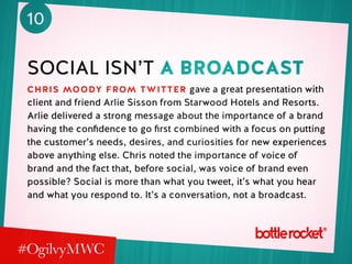 10
social isn’t a broadcast
chris moody from twitter gave a great presentation with
client and friend Arlie Sisson from Starwood Hotels and Resorts.
Arlie delivered a strong message about the importance of a brand
having the confidence to go first combined with a focus on putting
the customer’s needs, desires, and curiosities for new experiences
above anything else. Chris noted the importance of voice of
brand and the fact that, before social, was voice of brand even
possible? Social is more than what you tweet, it’s what you hear
and what you respond to. It’s a conversation, not a broadcast.
 