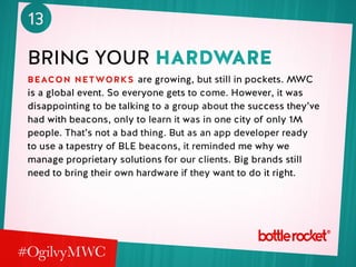 13
bring your hardware
beacon networks are growing, but still in pockets. MWC
is a global event. So everyone gets to come. However, it was
disappointing to be talking to a group about the success they’ve
had with beacons, only to learn it was in one city of only 1M
people. That’s not a bad thing. But as an app developer ready
to use a tapestry of BLE beacons, it reminded me why we
manage proprietary solutions for our clients. Big brands still
need to bring their own hardware if they want to do it right.
 