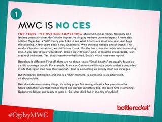 1
MWC is No CES
For years i’ve noticed something about CES in Las Vegas. Not only do I
feel my personal values don’t fit the impressive display we have come to expect, I have also
noticed Vegas has a “tell”. Every year I like to see what booths are small one year, and huge
the following. A few years back it was 3D printers. Who the heck needed one of those? The
vendors’ booth size said so, we didn’t have to ask. But the line to see the booth said something
else. A year later it was “wearables”. Then it was “drones”. CES, at least the cheap seats, is an
oracle of the future. Yes, that’s insanely embellished. But it’s what I have seen myself.
Barcelona is different. First off, there are no cheap seats. “Small booths” are usually found as
a child to a mega booth. For example, France or Catalonia will host a booth so that companies
inside that region can have their own 5x5. That is something we simply don’t see in Vegas.
But the biggest difference, and this is a “duh” moment, is Barcelona is, as advertised,
all about mobile.
Barcelona deserves many things, including props for seeing at least a few years into the
future when they saw that mobile might one day be something big. The spirit here is amazing.
Open to the future and ready to write it. So, what did I find in the city of mobile?
 