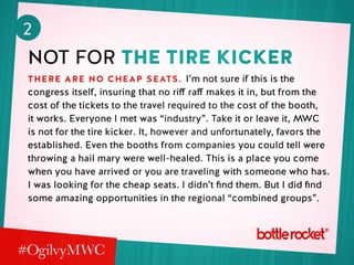 2
not for the tire kicker
there are no cheap seats. I’m not sure if this is the
congress itself, insuring that no riff raff makes it in, but from the
cost of the tickets to the travel required to the cost of the booth,
it works. Everyone I met was “industry”. Take it or leave it, MWC
is not for the tire kicker. It, however and unfortunately, favors the
established. Even the booths from companies you could tell were
throwing a hail mary were well-healed. This is a place you come
when you have arrived or you are traveling with someone who has.
I was looking for the cheap seats. I didn’t find them. But I did find
some amazing opportunities in the regional “combined groups”.
 