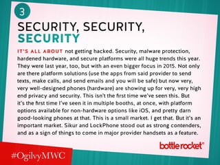 3
security, security,
security
it’s all about not getting hacked. Security, malware protection,
hardened hardware, and secure platforms were all huge trends this year.
They were last year, too, but with an even bigger focus in 2015. Not only
are there platform solutions (use the apps from said provider to send
texts, make calls, and send emails and you will be safe) but now very,
very well-designed phones (hardware) are showing up for very, very high
end privacy and security. This isn’t the first time we’ve seen this. But
it’s the first time I’ve seen it in multiple booths, at once, with platform
options available for non-hardware options like iOS, and pretty darn
good-looking phones at that. This is a small market. I get that. But it’s an
important market. Sikur and LockPhone stood out as strong contenders,
and as a sign of things to come in major provider handsets as a feature.
 