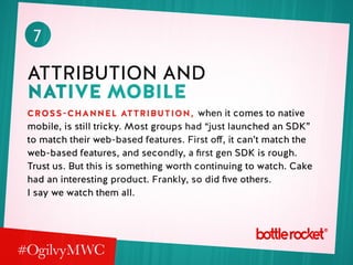 7
Attribution and
native mobile
Cross-channel attribution, when it comes to native
mobile, is still tricky. Most groups had “just launched an SDK”
to match their web-based features. First off, it can’t match the
web-based features, and secondly, a first gen SDK is rough.
Trust us. But this is something worth continuing to watch. Cake
had an interesting product. Frankly, so did five others.
I say we watch them all.
 