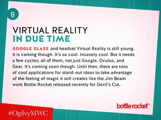 8
virtual reality
in due time
Google Glass and headset Virtual Reality is still young.
It is coming though. It’s so cool. Insanely cool. But it needs
a few cycles; all of them, not just Google, Oculus, and
Gear. It’s coming soon though. Until then, there are tons
of cool applications for stand-out ideas to take advantage
of the feeling of magic it still creates like the Jim Beam
work Bottle Rocket released recently for Devil’s Cut.
 