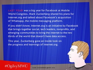 M A R K Z U C K E R B E R G @ MW C 2 0 1 5
LAST YEAR was a big year for Facebook at Mobile
World Congress. Mark Zuckerberg shared his plans for
Internet.org and talked about Facebook’s acquisition
of Whatsapp, the mobile messaging platform.
If you didn’t know, Internet.org is an initiative by Facebook
that brings together social, tech leaders, nonprofits, and
emerging communities to bring the internet to the two
thirds of the world that doesn’t have data access.
This year, Zuckerberg gave an inside look on
the progress and learnings of Internet.org.
 