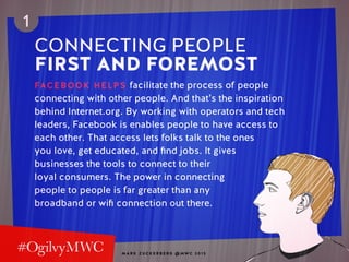 M A R K Z U C K E R B E R G @ MW C 2 0 1 5
1
CONNECTING PEOPLE
FIRST AND FOREMOST
FACEBOOK HELPS facilitate the process of people
connecting with other people. And that’s the inspiration
behind Internet.org. By working with operators and tech
leaders, Facebook is enables people to have access to
each other. That access lets folks talk to the ones
you love, get educated, and find jobs. It gives
businesses the tools to connect to their
loyal consumers. The power in connecting
people to people is far greater than any
broadband or wifi connection out there.
 