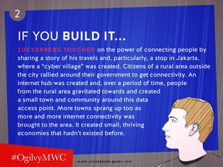 M A R K Z U C K E R B E R G @ MW C 2 0 1 5
2
IF YOU BUILD IT...
ZUCKERBERG TOUCHED on the power of connecting people by
sharing a story of his travels and, particularly, a stop in Jakarta,
where a “cyber village” was created. Citizens of a rural area outside
the city rallied around their government to get connectivity. An
internet hub was created and, over a period of time, people
from the rural area gravitated towards and created
a small town and community around this data
access point. More towns sprang up too as
more and more internet connectivity was
brought to the area. It created small, thriving
economies that hadn’t existed before.
 