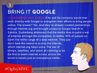 M A R K Z U C K E R B E R G @ MW C 2 0 1 5
3
BRING IT GOOGLE
ZUCKERBERG WAS ASKED if he and his company would ever
work directly with Google to strengthen their efforts to bring people
online. The answer? Yes. And they’ve already created partnerships
through Internet.org and brought access to Google Search in
Zambia. Zuckerberg addressed that the media likes to paint a war
of empires amongst the companies. In reality, 90% of people on
Earth live within range of a data network. They just
don’t have the means to access the internet,
which Internet.org helps solve. The war of
blimps, satellites, and lasers all claiming to be
the first to beam internet access across the
world is mostly just an overzealous media.
 