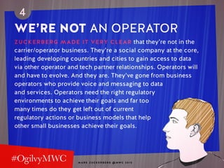 M A R K Z U C K E R B E R G @ MW C 2 0 1 5
4
WE’RE NOT AN OPERATOR
ZUCKERBERG MADE IT VERY CLEAR that they’re not in the
carrier/operator business. They’re a social company at the core,
leading developing countries and cities to gain access to data
via other operator and tech partner relationships. Operators will
and have to evolve. And they are. They’ve gone from business
operators who provide voice and messaging to data
and services. Operators need the right regulatory
environments to achieve their goals and far too
many times do they get left out of current
regulatory actions or business models that help
other small businesses achieve their goals.
 