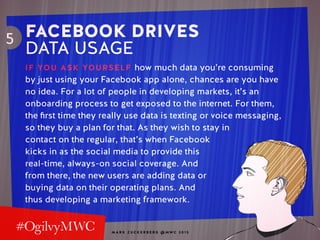 M A R K Z U C K E R B E R G @ MW C 2 0 1 5
5 FACEBOOK DRIVES
DATA USAGE
IF YOU ASK YOURSELF how much data you’re consuming
by just using your Facebook app alone, chances are you have
no idea. For a lot of people in developing markets, it’s an
onboarding process to get exposed to the internet. For them,
the first time they really use data is texting or voice messaging,
so they buy a plan for that. As they wish to stay in
contact on the regular, that’s when Facebook
kicks in as the social media to provide this
real-time, always-on social coverage. And
from there, the new users are adding data or
buying data on their operating plans. And
thus developing a marketing framework.
 