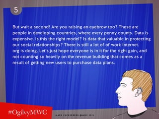 M A R K Z U C K E R B E R G @ MW C 2 0 1 5
5
But wait a second! Are you raising an eyebrow too? These are
people in developing countries, where every penny counts. Data is
expensive. Is this the right model? Is data that valuable in protecting
our social relationships? There is still a lot of of work Internet.
org is doing. Let’s just hope everyone is in it for the right gain, and
not counting so heavily on the revenue building that comes as a
result of getting new users to purchase data plans.
 
