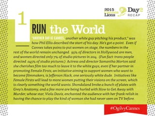 2015
Cannes
Lions
Day2
R E C A P
1RUN the World“ANOTHER DAY AT CANNES, another white guy pitching his product,” was
how Phil Ellis described the start of his day. He’s got a point. Even if
Cannes takes pains to put women on stage, the numbers in the
rest of the world remain unchanged. 95% of directors in Hollywood are men,
and women directed only 7% of studio pictures in 2014. (Fun fact: trans people
directed .045% of studio pictures.) Actress and director Samantha Morton said
she cherishes film too much to leave it to the white guys, even if her partner in
promoting Female Firsts, an initiative aiming to support women who want to
become filmmakers, is Jefferson Hack, one seriously white dude. Initiatives like
Female Firsts will lead to more women putting their visions on the screen, which
is clearly something the world wants. Shondaland broke a bunch of plates with
Grey’s Anatomy, and a few more are being hurled with How to Get Away with
Murder, whose star, Viola Davis, enchanted the audience with her frank relish in
having the chance to play the kind of woman she had never seen on TV before.
 