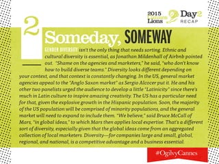 2015
Cannes
Lions
Day2
R E C A P
2Someday,SOMEWAYGENDER DIVERSITY isn’t the only thing that needs sorting. Ethnic and
cultural diversity is essential, as Jonathan Mildenhall of Airbnb pointed
out. “Shame on the agencies and marketers,” he said, “who don’t know
how to build diverse teams.” Diversity looks different depending on
your context, and that context is constantly changing. In the US, general market
agencies appeal to the “Anglo Saxon market” as Sergio Alcocer put it. He and his
other two panelists urged the audience to develop a little “Latinicity” since there’s
much in Latin culture to inspire amazing creativity. The US has a particular need
for that, given the explosive growth in the Hispanic population. Soon, the majority
of the US population will be comprised of minority populations, and the general
market will need to expand to include them. “We believe,” said Bruce McCall of
Mars, “in global ideas,” to which Mars then applies local expertise. That’s a different
sort of diversity, especially given that the global ideas come from an aggregated
collection of local marketers. Diversity—for companies large and small, global,
regional, and national, is a competitive advantage and a business essential.
 