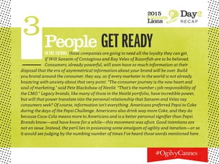 2015
Cannes
Lions
Day2
R E C A P
3People GETREADYIN THE FUTURE, those companies are going to need all the loyalty they can get,
if Will Sansom of Contagious and Ray Velez of Razorfish are to be believed.
Consumers, already powerful, will soon have so much information at their
disposal that the era of asymmetrical information about your brand will be over. Build
you brand around the consumer, they say, as if every marketer in the world is not already
bouncing with anxiety about that very point. “The consumer journey is the new heart and
soul of marketing,” said Pete Blackshaw of Nestlé. “That’s the number 1 job responsibility of
the CMO.” Legacy brands, like many of those in the Nestlé portfolio, have incredible power,
but will that power translate into the personal relationship that Sansom and Velez say
consumers seek? Of course, information isn’t everything. Americans preferred Pepsi to Coke
during the days of the Pepsi Challenge. Americans also drink way more Coke, and they do
because Coca-Cola means more to Americans and is a better personal signifier than Pepsi.
Brands know—and have know for a while—this movement was afoot. Good intentions are
not an issue. Instead, the peril lies in possessing some amalgam of agility and iteration—or so
it would see judging by the numbing number of times I’ve heard those words mentioned here.
 