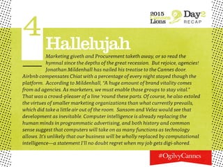 2015
Cannes
Lions
Day2
R E C A P
4HallelujahMarketing giveth and Procurement taketh away, or so read the
hymnal since the depths of the great recession. But rejoice, agencies!
Jonathan Mildenhall has nailed his treatise to the Cannes door.
Airbnb compensates Chiat with a percentage of every night stayed though the
platform. According to Mildenhall, “A huge amount of brand vitality comes
from ad agencies. As marketers, we must enable those groups to stay vital.”
That was a crowd-pleaser of a line ‘round these parts. Of course, he also extoled
the virtues of smaller marketing organizations than what currently prevails,
which did take a little air out of the room. Sansom and Velez would see that
development as inevitable. Computer intelligence is already replacing the
human minds in programmatic advertising, and both history and common
sense suggest that computers will take on as many functions as technology
allows. It’s unlikely that our business will be wholly replaced by computational
intelligence—a statement I’ll no doubt regret when my job gets digi-shored.
 