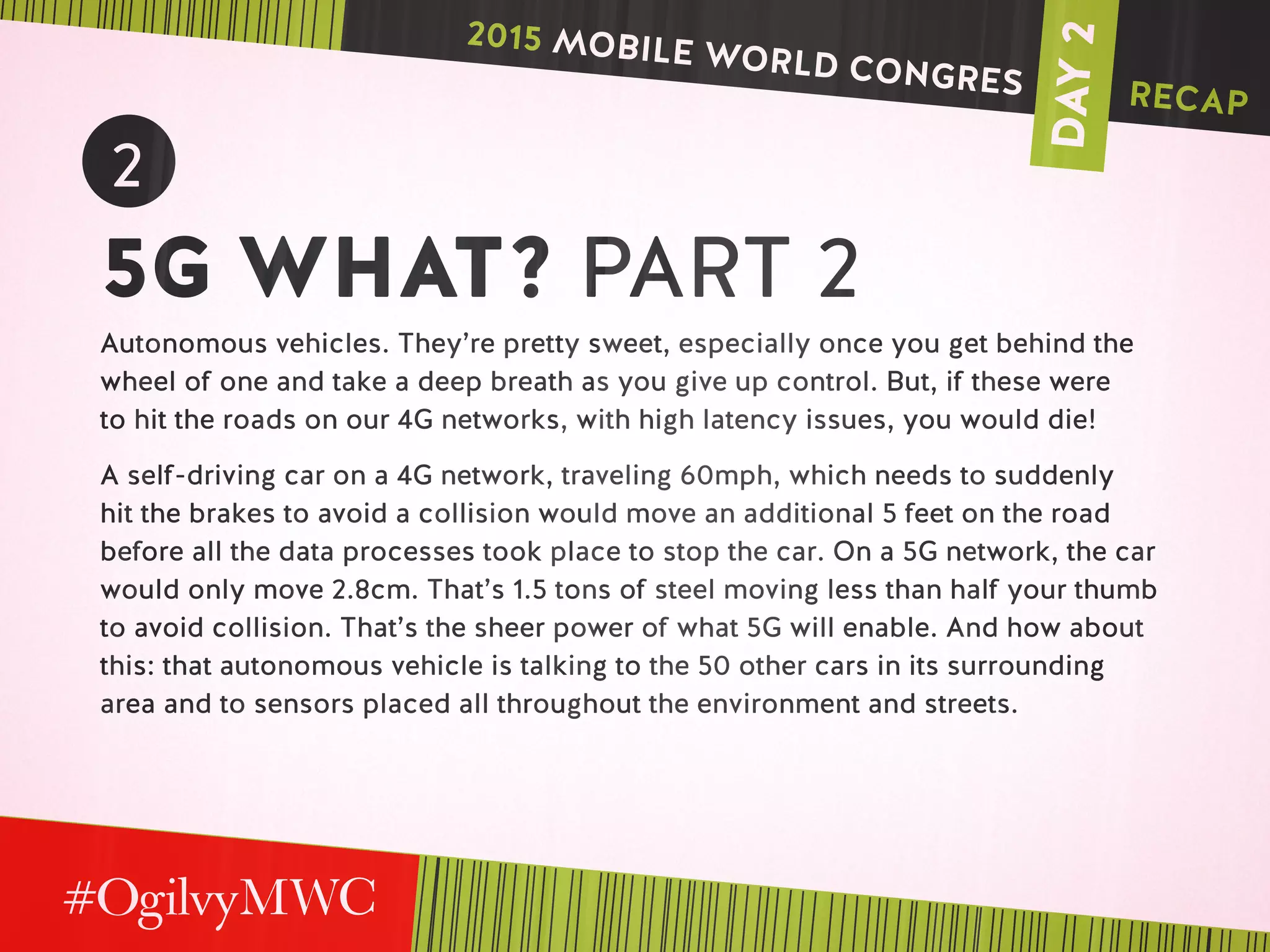 DAY2
2
5G WHAT? PART 2
Autonomous vehicles. They’re pretty sweet, especially once you get behind the
wheel of one and take a deep breath as you give up control. But, if these were
to hit the roads on our 4G networks, with high latency issues, you would die!
A self-driving car on a 4G network, traveling 60mph, which needs to suddenly
hit the brakes to avoid a collision would move an additional 5 feet on the road
before all the data processes took place to stop the car. On a 5G network, the car
would only move 2.8cm. That’s 1.5 tons of steel moving less than half your thumb
to avoid collision. That’s the sheer power of what 5G will enable. And how about
this: that autonomous vehicle is talking to the 50 other cars in its surrounding
area and to sensors placed all throughout the environment and streets.
2015 MOBILE WORLD CONGRES RECAP
 