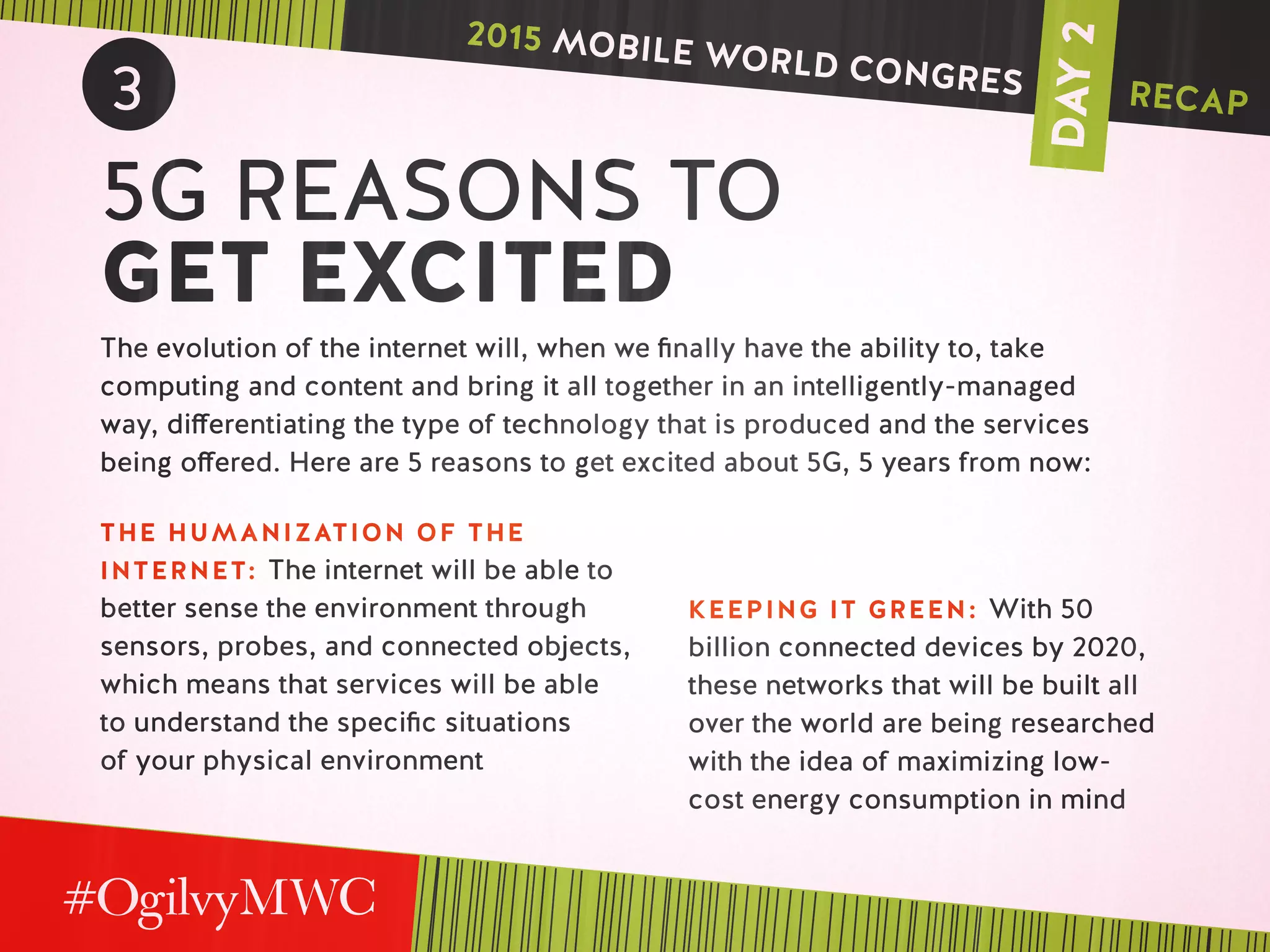 DAY2
3
5G REASONS TO
GET EXCITED
The evolution of the internet will, when we finally have the ability to, take
computing and content and bring it all together in an intelligently-managed
way, differentiating the type of technology that is produced and the services
being offered. Here are 5 reasons to get excited about 5G, 5 years from now:
THE HUMANIZATION OF THE
INTERNET: The internet will be able to
better sense the environment through
sensors, probes, and connected objects,
which means that services will be able
to understand the specific situations
of your physical environment
KEEPING IT GREEN: With 50
billion connected devices by 2020,
these networks that will be built all
over the world are being researched
with the idea of maximizing low-
cost energy consumption in mind
2015 MOBILE WORLD CONGRES RECAP
 