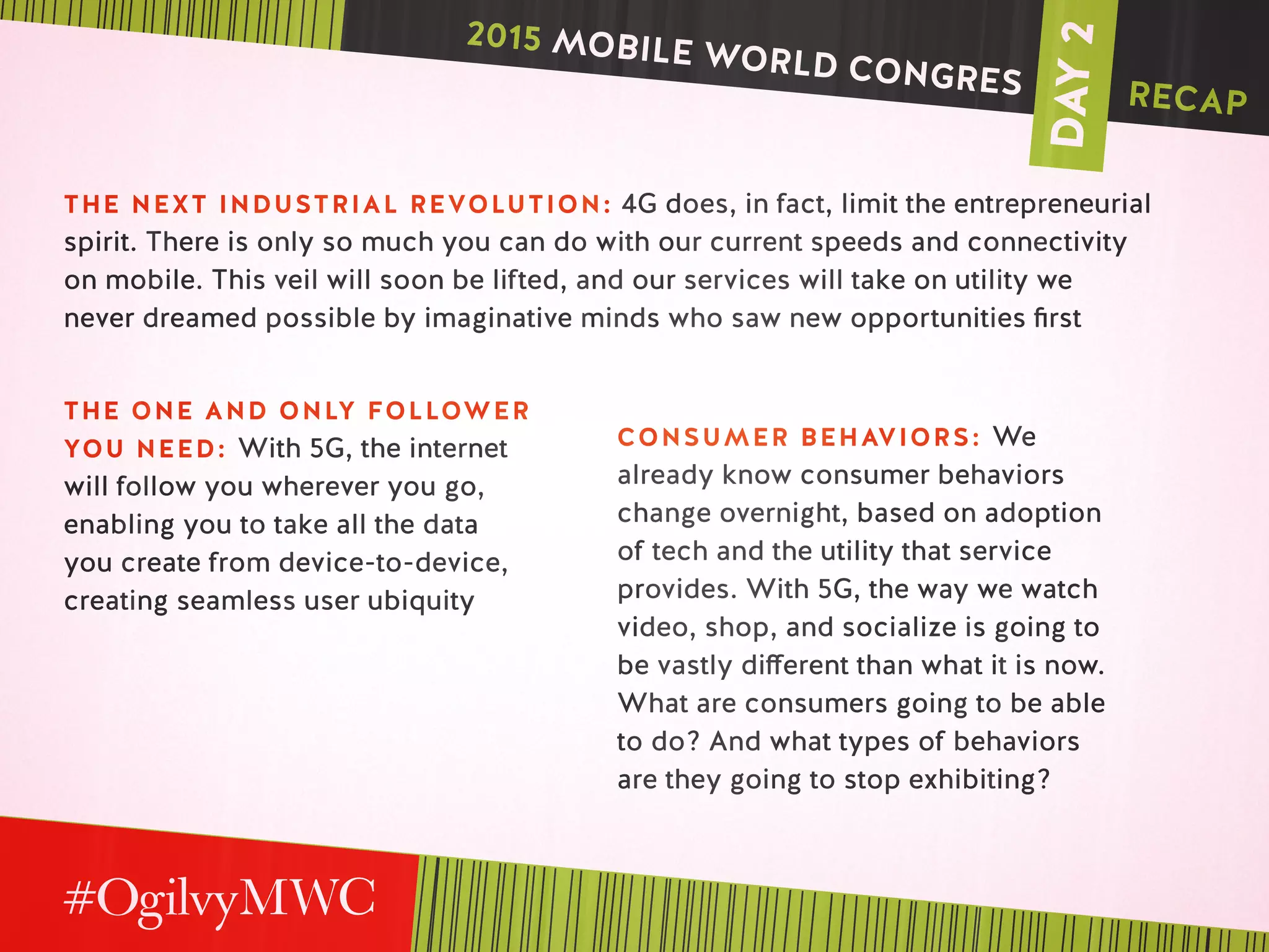 DAY2
THE NEXT INDUSTRIAL REVOLUTION: 4G does, in fact, limit the entrepreneurial
spirit. There is only so much you can do with our current speeds and connectivity
on mobile. This veil will soon be lifted, and our services will take on utility we
never dreamed possible by imaginative minds who saw new opportunities first
THE ONE AND ONLY FOLLOWER
YOU NEED: With 5G, the internet
will follow you wherever you go,
enabling you to take all the data
you create from device-to-device,
creating seamless user ubiquity
CONSUMER BEHAVIORS: We
already know consumer behaviors
change overnight, based on adoption
of tech and the utility that service
provides. With 5G, the way we watch
video, shop, and socialize is going to
be vastly different than what it is now.
What are consumers going to be able
to do? And what types of behaviors
are they going to stop exhibiting?
2015 MOBILE WORLD CONGRES RECAP
 