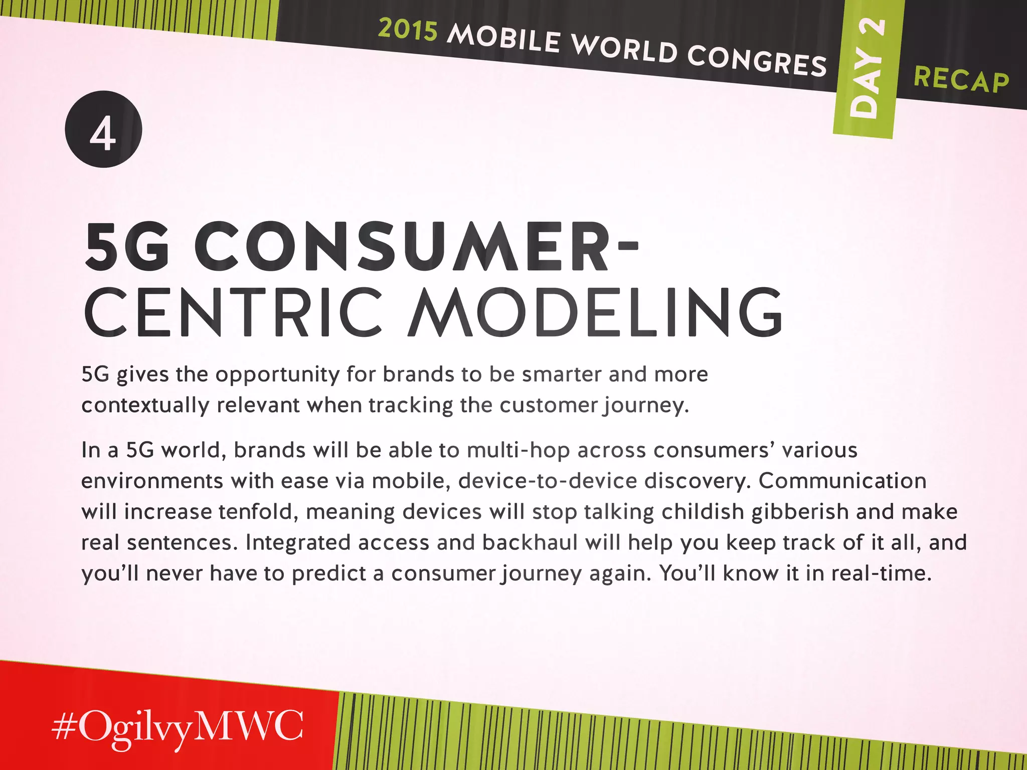 DAY2
4
5G CONSUMER-
CENTRIC MODELING
5G gives the opportunity for brands to be smarter and more
contextually relevant when tracking the customer journey.
In a 5G world, brands will be able to multi-hop across consumers’ various
environments with ease via mobile, device-to-device discovery. Communication
will increase tenfold, meaning devices will stop talking childish gibberish and make
real sentences. Integrated access and backhaul will help you keep track of it all, and
you’ll never have to predict a consumer journey again. You’ll know it in real-time.
2015 MOBILE WORLD CONGRES RECAP
 