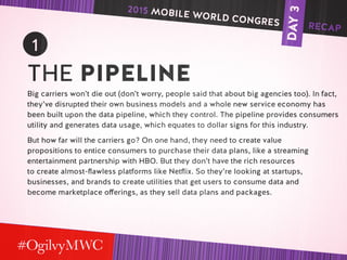 DAY3
1
THE PIPELINE
Big carriers won’t die out (don’t worry, people said that about big agencies too). In fact,
they’ve disrupted their own business models and a whole new service economy has
been built upon the data pipeline, which they control. The pipeline provides consumers
utility and generates data usage, which equates to dollar signs for this industry.
But how far will the carriers go? On one hand, they need to create value
propositions to entice consumers to purchase their data plans, like a streaming
entertainment partnership with HBO. But they don’t have the rich resources
to create almost-flawless platforms like Netflix. So they’re looking at startups,
businesses, and brands to create utilities that get users to consume data and
become marketplace offerings, as they sell data plans and packages.
2015 MOBILE WORLD CONGRES RECAP
 