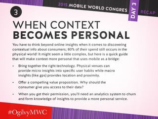 DAY3
3
WHEN CONTEXT
BECOMES PERSONAL
You have to think beyond online insights when it comes to discovering
contextual info about consumers; 80% of their spend still occurs in the
physical world! It might seem a little complex, but here is a quick guide
that will make context more personal that uses mobile as a bridge:
•	 Bring together the right technology. Physical venues can
provide micro insights into specific user habits while macro
insights (like gps) provides location and proximity.
•	 Offer a compelling value proposition. Why should the
consumer give you access to their data?
•	 When you get their permission, you’ll need an analytics system to churn
and form knowledge of insights to provide a more personal service.
2015 MOBILE WORLD CONGRES RECAP
 