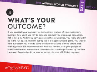 DAY3
4
WHAT’S YOUR
OUTCOME?
If you can’t tell your company or the business leaders of your customer’s
business how you’ll use IOT to generate productivity or revenue generation,
IOT is not a fit. And if you can’t guarantee these outcomes, you really shouldn’t
be in the IOT space. The IOT B2B space is a bigger numbers game. You should
have a problem you want to solve or desired outcome in mind before even
thinking about B2B implementation. And you need to train your people to
understand how to act upon the outcomes and knowledge formed by the data
captured. People should be seen as sensors in your IOT B2B ecosystem.
2015 MOBILE WORLD CONGRES RECAP
 