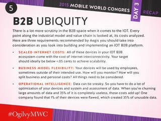 DAY3
5
B2B UBIQUITY
There is a lot more scrutiny in the B2B space when it comes to the IOT. Every
point along the industrial model and value chain is looked at, its costs analyzed.
Here are three requirements recommended by Aegis you should take into
consideration as you look into building and implementing an IOT B2B platform.
•	 SCALED INTERNET COSTS: All of these devices in your IOT B2B
ecosystem come with the cost of internet interconnectivity. Your target
should ideally be below <.05 cents to achieve scalability.
•	 BUSINESS MODEL FLEXIBILITY: Your devices will be used by employees,
sometimes outside of their intended use. How will you monitor? How will you
split business and personal costs? All things need to be considered.
•	 OPERATIONAL INTELLIGENCE: Data can be sneaky. So you have to do a lot of
optimization of your devices and system and assessment of data. When you’re churning
large amounts of data and 35% of it is completely useless, those costs add up! One
company found that 1% of their devices were flawed, which created 35% of unusable data.
2015 MOBILE WORLD CONGRES RECAP
 