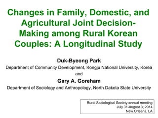 Changes in Family, Domestic, and
Agricultural Joint Decision-
Making among Rural Korean
Couples: A Longitudinal Study
Duk-Byeong Park
Department of Community Development, Kongju National University, Korea
and
Gary A. Goreham
Department of Sociology and Anthropology, North Dakota State University
Rural Sociological Society annual meeting
July 31-August 3, 2014
New Orleans, LA
 