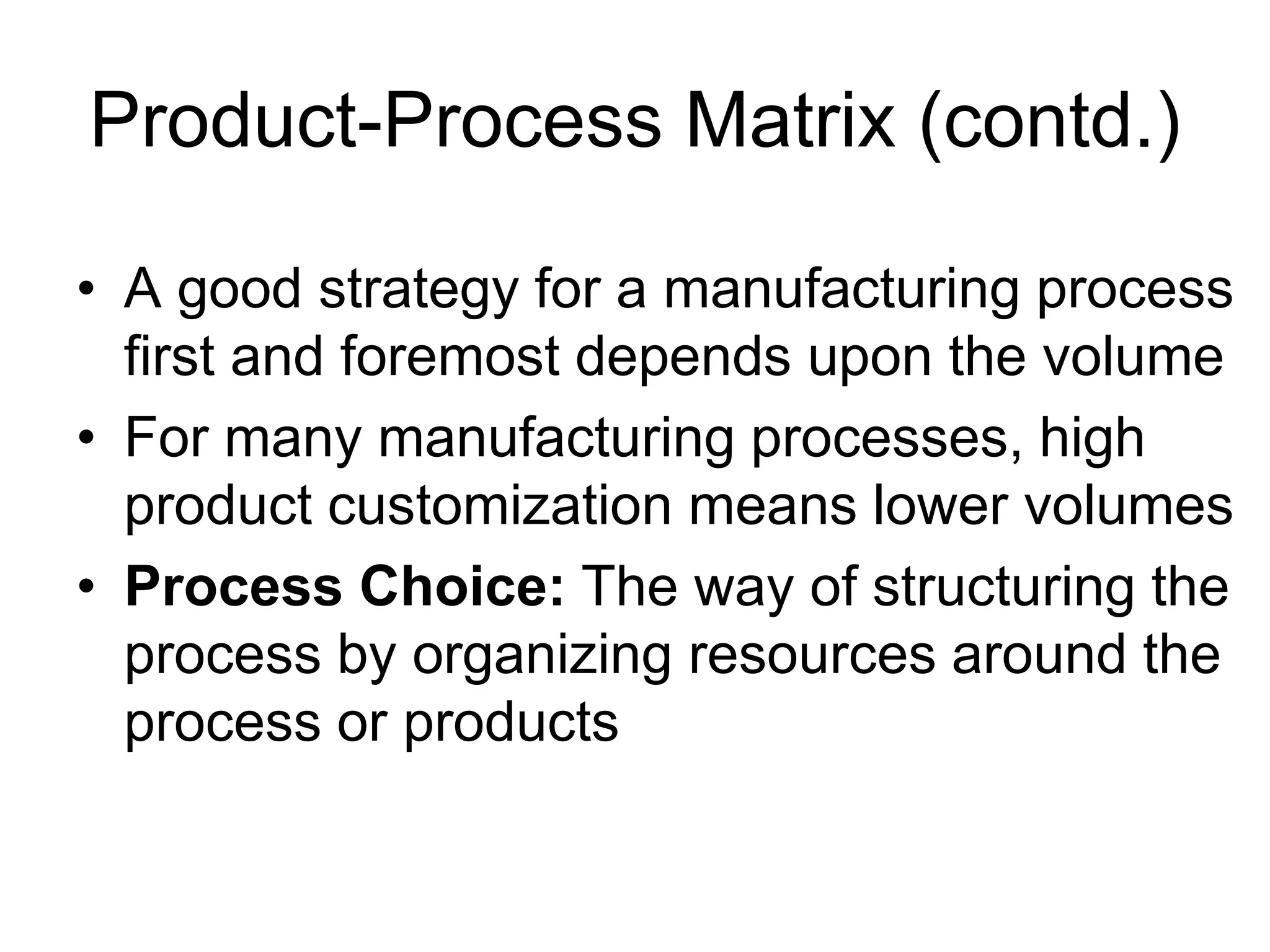 Product-Process Matrix (contd.)
• A good strategy for a manufacturing process
first and foremost depends upon the volume
• For many manufacturing processes, high
product customization means lower volumes
• Process Choice: The way of structuring the
process by organizing resources around the
process or products
 
