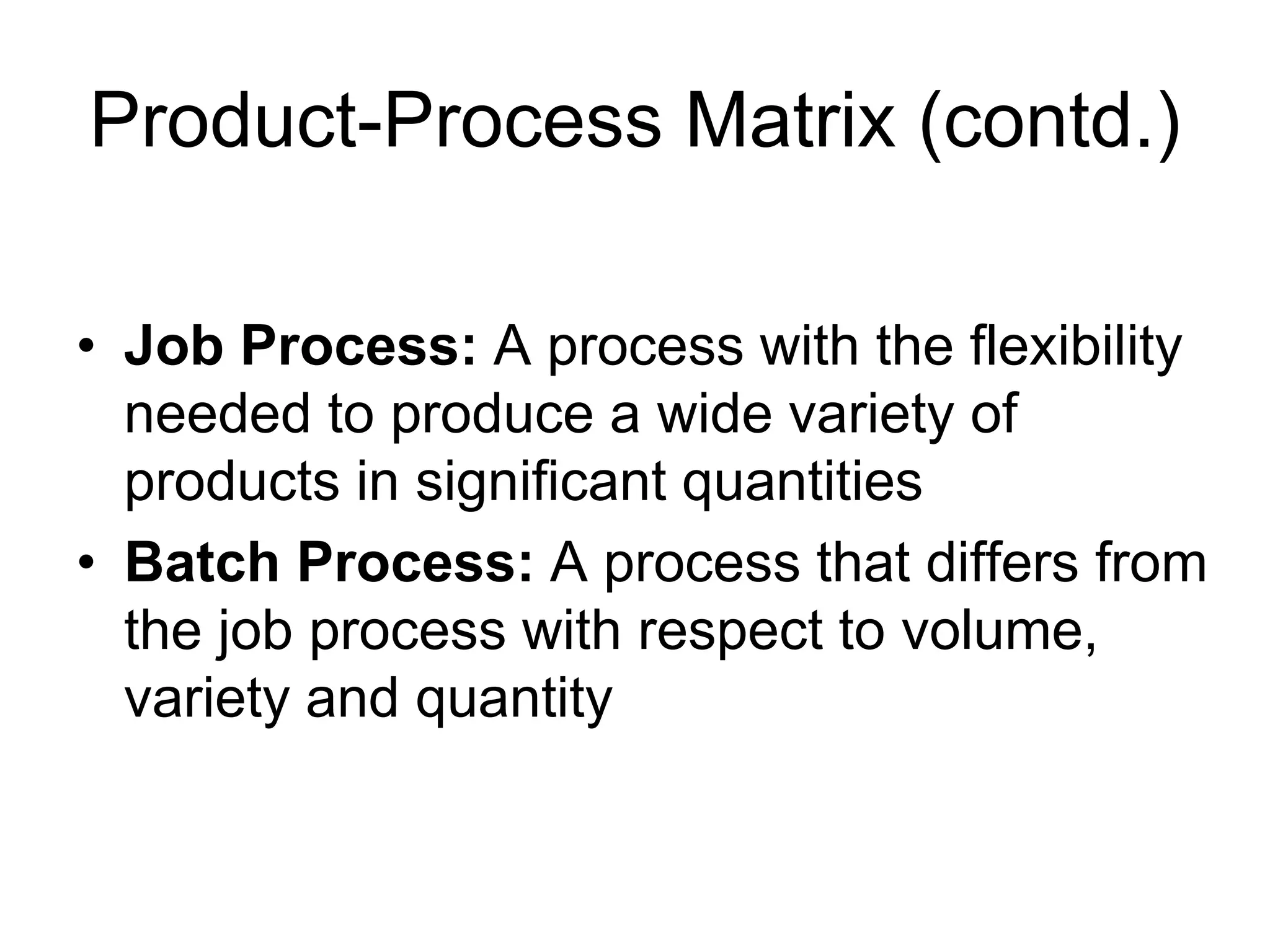 Product-Process Matrix (contd.)
• Job Process: A process with the flexibility
needed to produce a wide variety of
products in significant quantities
• Batch Process: A process that differs from
the job process with respect to volume,
variety and quantity
 