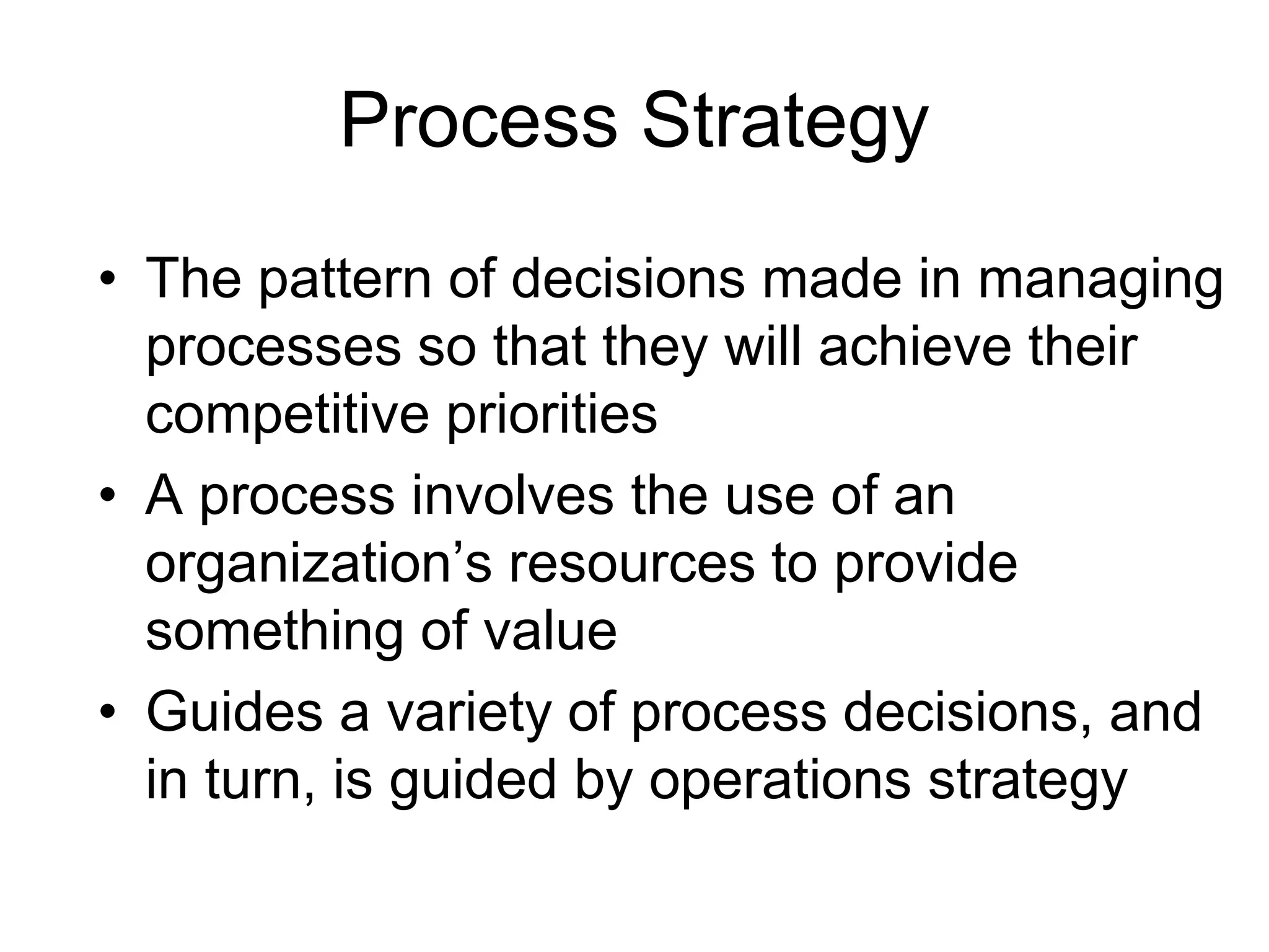 Process Strategy
• The pattern of decisions made in managing
processes so that they will achieve their
competitive priorities
• A process involves the use of an
organization’s resources to provide
something of value
• Guides a variety of process decisions, and
in turn, is guided by operations strategy
 