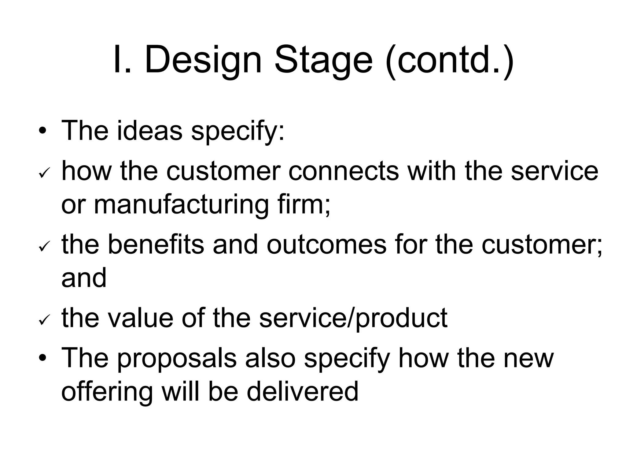 I. Design Stage (contd.)
• The ideas specify:
 how the customer connects with the service
or manufacturing firm;
 the benefits and outcomes for the customer;
and
 the value of the service/product
• The proposals also specify how the new
offering will be delivered
 