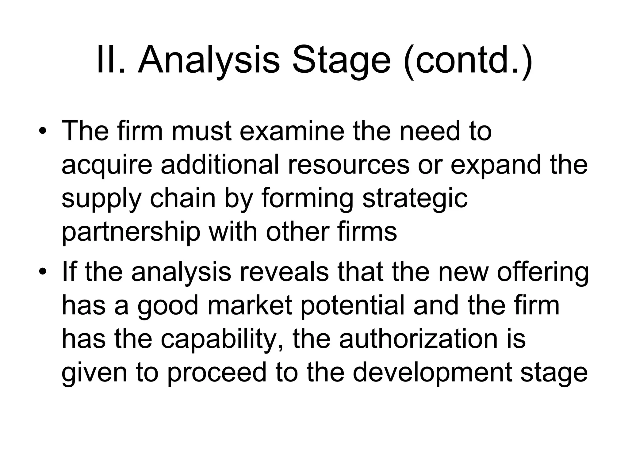 II. Analysis Stage (contd.)
• The firm must examine the need to
acquire additional resources or expand the
supply chain by forming strategic
partnership with other firms
• If the analysis reveals that the new offering
has a good market potential and the firm
has the capability, the authorization is
given to proceed to the development stage
 