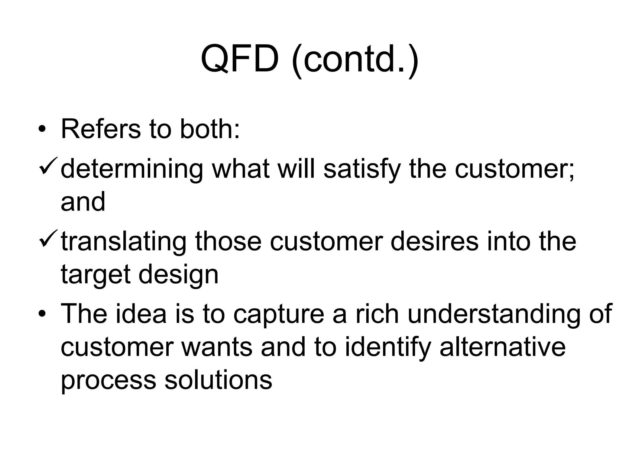 QFD (contd.)
• Refers to both:
determining what will satisfy the customer;
and
translating those customer desires into the
target design
• The idea is to capture a rich understanding of
customer wants and to identify alternative
process solutions
 