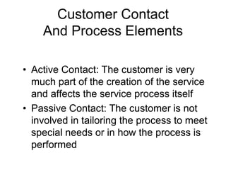 Customer Contact
And Process Elements
• Active Contact: The customer is very
much part of the creation of the service
and affects the service process itself
• Passive Contact: The customer is not
involved in tailoring the process to meet
special needs or in how the process is
performed
 