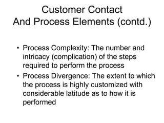 Customer Contact
And Process Elements (contd.)
• Process Complexity: The number and
intricacy (complication) of the steps
required to perform the process
• Process Divergence: The extent to which
the process is highly customized with
considerable latitude as to how it is
performed
 