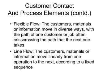 Customer Contact
And Process Elements (contd.)
• Flexible Flow: The customers, materials
or information move in diverse ways, with
the path of one customer or job often
crisscrossing the path that the next one
takes
• Line Flow: The customers, materials or
information move linearly from one
operation to the next, according to a fixed
sequence
 