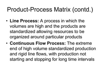 Product-Process Matrix (contd.)
• Line Process: A process in which the
volumes are high and the products are
standardized allowing resources to be
organized around particular products
• Continuous Flow Process: The extreme
end of high volume standardized production
and rigid line flows, with production not
starting and stopping for long time intervals
 