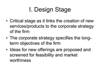 I. Design Stage
• Critical stage as it links the creation of new
services/products to the corporate strategy
of the firm
• The corporate strategy specifies the long-
term objectives of the firm
• Ideas for new offerings are proposed and
screened for feasibility and market
worthiness
 