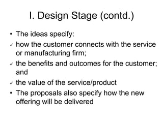 I. Design Stage (contd.)
• The ideas specify:
 how the customer connects with the service
or manufacturing firm;
 the benefits and outcomes for the customer;
and
 the value of the service/product
• The proposals also specify how the new
offering will be delivered
 