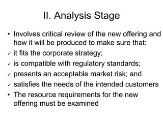 II. Analysis Stage
• Involves critical review of the new offering and
how it will be produced to make sure that:
 it fits the corporate strategy;
 is compatible with regulatory standards;
 presents an acceptable market risk; and
 satisfies the needs of the intended customers
• The resource requirements for the new
offering must be examined
 