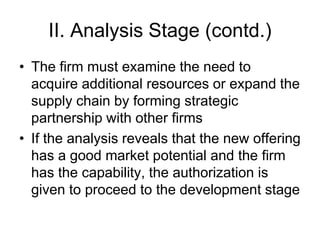 II. Analysis Stage (contd.)
• The firm must examine the need to
acquire additional resources or expand the
supply chain by forming strategic
partnership with other firms
• If the analysis reveals that the new offering
has a good market potential and the firm
has the capability, the authorization is
given to proceed to the development stage
 
