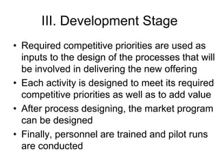 III. Development Stage
• Required competitive priorities are used as
inputs to the design of the processes that will
be involved in delivering the new offering
• Each activity is designed to meet its required
competitive priorities as well as to add value
• After process designing, the market program
can be designed
• Finally, personnel are trained and pilot runs
are conducted
 