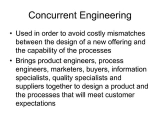 Concurrent Engineering
• Used in order to avoid costly mismatches
between the design of a new offering and
the capability of the processes
• Brings product engineers, process
engineers, marketers, buyers, information
specialists, quality specialists and
suppliers together to design a product and
the processes that will meet customer
expectations
 