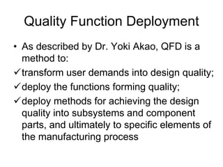 Quality Function Deployment
• As described by Dr. Yoki Akao, QFD is a
method to:
transform user demands into design quality;
deploy the functions forming quality;
deploy methods for achieving the design
quality into subsystems and component
parts, and ultimately to specific elements of
the manufacturing process
 