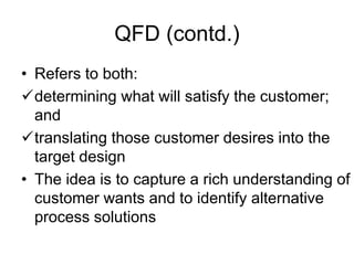 QFD (contd.)
• Refers to both:
determining what will satisfy the customer;
and
translating those customer desires into the
target design
• The idea is to capture a rich understanding of
customer wants and to identify alternative
process solutions
 